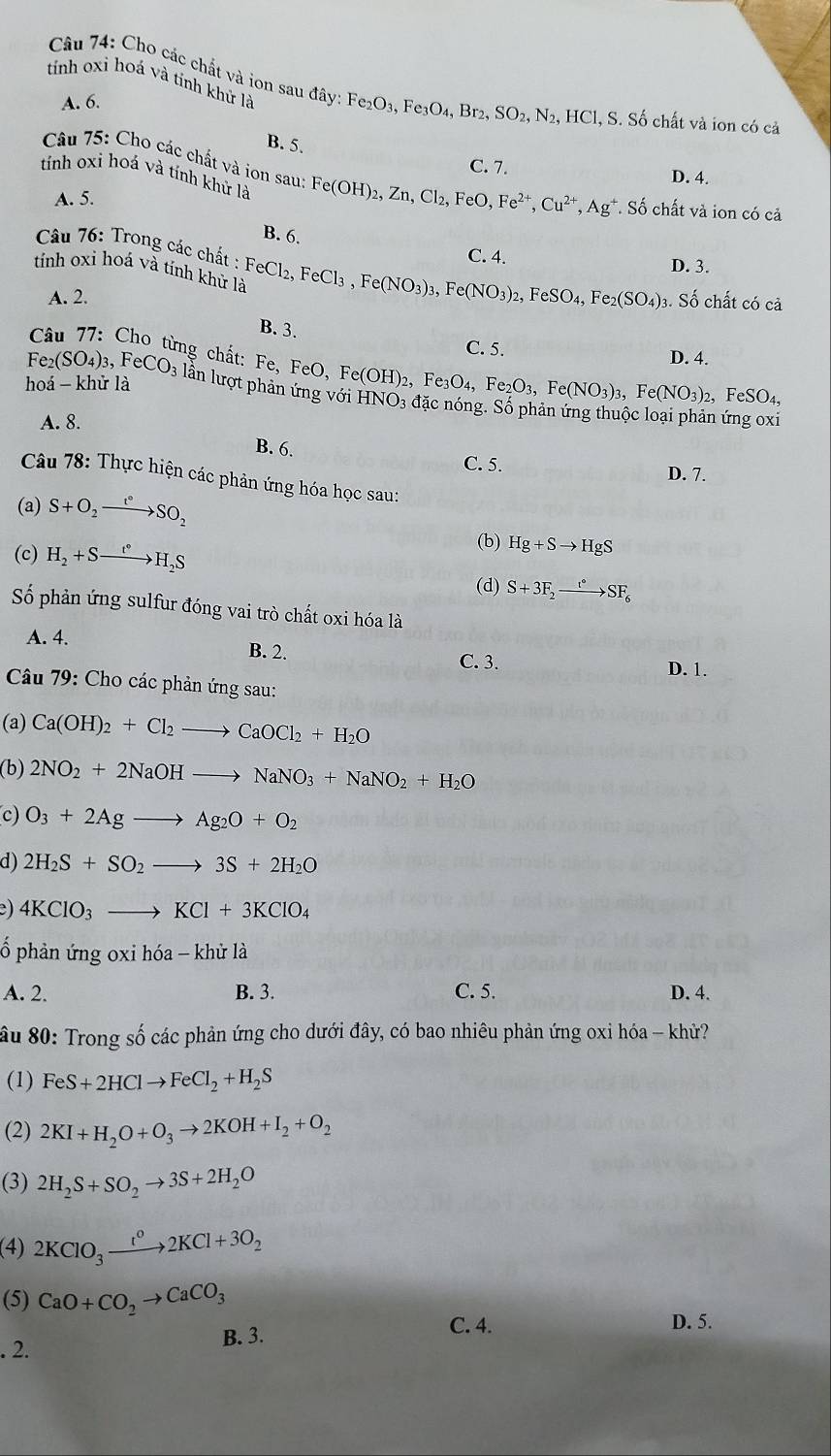 Cho các chất và ion sau đây
tính oxi hoá và tỉnh khử là Fe_2O_3,Fe_3O_4, Br_2,SO_2,N_2,HCl,S S. Số chất và ion có cả
A. 6.
B. 5.
C. 7.
tính oxi hoá và tính khử là
Câu 75: Cho các chất và ion sau: Fe(OH)_2,Zn,Cl_2,FeO,Fe^(2+),Cu^(2+),Ag^+ *. Số chất và ion có cả
D. 4.
A. 5.
B. 6. C. 4.
* Câu 76: Trong các chất :
D. 3.
tính oxi hoá và tính khử là FeCl_2,FeCl_3,Fe(NO_3)_3 , Fe (NO_3)_2 FeSO_4,Fe_2(SO_4) 3. Số chất có cả
A. 2.
B. 3.
C. 5. D. 4.
* Câu 77: Cho từng chất: Fe, FeO, Fe Fe(OH)_2,Fe_3O_4,Fe_2O_3,Fe(NO_3)_3,Fe(NO_3)_2 HNO_3
Fe_2(SO_4)_3,FeCO_3 lần lượt phản ứng với
, F eSO_4,
hoá - khử là đặc nóng. Số phản ứng thuộc loại phản ứng oxi
A. 8.
B. 6.
C. 5. D. 7.
Câu 78: Thực hiện các phản ứng hóa học sau:
(a) S+O_2to SO_2
(c) H_2+Sto H_2S
(b) Hg+Sto HgS
(d) S+3F_2xrightarrow r°SF_6
Số phản ứng sulfur đóng vai trò chất oxi hóa là
A. 4.
B. 2. C. 3. D. 1.
Câu 79: Cho các phản ứng sau:
(a) Ca(OH)_2+Cl_2to CaOCl_2+H_2O
(b) 2NO_2+2NaOHto NaNO_3+NaNO_2+H_2O
c) O_3+2Agto Ag_2O+O_2
d) 2H_2S+SO_2to 3S+2H_2O
e) 4KClO_3to KCl+3KClO_4
ố phản ứng oxi hóa - khử là
A. 2. B. 3. C. 5. D. 4.
ầu 80: Trong số các phản ứng cho dưới đây, có bao nhiêu phản ứng oxi hóa - khử?
(1) FeS+2HClto FeCl_2+H_2S
(2) 2KI+H_2O+O_3to 2KOH+I_2+O_2
(3) 2H_2S+SO_2to 3S+2H_2O
(4) 2KClO_3to 2KCl+2KCl+3O_2
(5) CaO+CO_2to CaCO_3 D. 5.
. 2. B. 3.
C. 4.