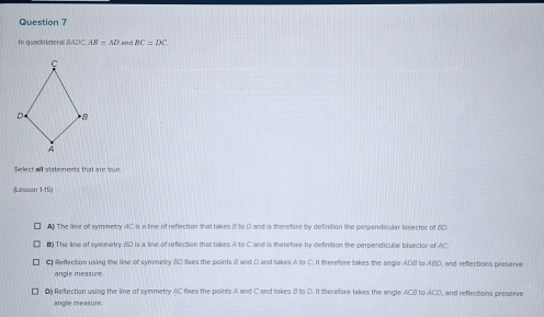 In quadrikatera BADC. AB=AD and BC≌ DC
Select all statements that are tru
(Lesson 1-15)
The lise of symmetry AC is a line of reflection that takes 5 to D and is therefore by definition the perpendicular bisector of M0.
8 The line of symmetry BD is a line of reflection that takes A to C and is therefore by definition the perpendicular bisector of AC.
C Reflection using the line of symmetry BD fixes the points B and D and takes A to C. It therefore takes the angle ADB to ABD, and reflections preserve
angle measure
D) Reflection using the line of symmetry AC fixes the points 4 and C and takes B to D. It therefore takes the angle ACB to ACD, and reflections preserve
angle measure
