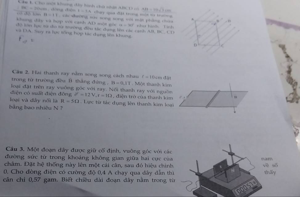 Cầu 1 Cho một khưng đây hình chữ nhật ABCD có AB=10sqrt(3)cm
BC=20cm m. dòng điện I=SA chạy qua đặt trong một từ trường 
có độ lán B=11 các đường sức song song với mặt phẳng choa 
khung dđây và hợp với cạnh AD một góc alpha =30° như hình Tính 
độ lớn lực tử do từ trường đều tác dụng lên các cạnh AB, BC. CD
và DA. Suy ra lực tổng hợp tác dụng lên khung. 
Câu 2. Hai thanh ray nằm song song cách nhau f=10cmdpartial
trong từ trường đều B thắng đứng , B=0.1T. Một thanh kim 
loại đặt trên ray vuông góc với ray. Nối thanh ray với nguồn 
điện có suất điện đông delta =12V, r=1Omega , điện trở của thanh kim 
B 
loại và dây nối là R=5Omega. Lực từ tác dụng lên thanh kim loại 
bằng bao nhiêu N ? 
Câu 3. Một đoạn dây được giữ cố định, vuông góc với các 
đường sức từ trong khoảng không gian giữa hai cực của nam 
châm. Đặt hệ thống này lên một cái cân, sau đó hiệu chinh về số 
N 
0. Cho dòng điện có cường độ 0,4 A chạy qua dây dẫn thì thấy 
cân chi 0,57 gam. Biết chiều dài đoạn dây nằm trong từ
000S7º