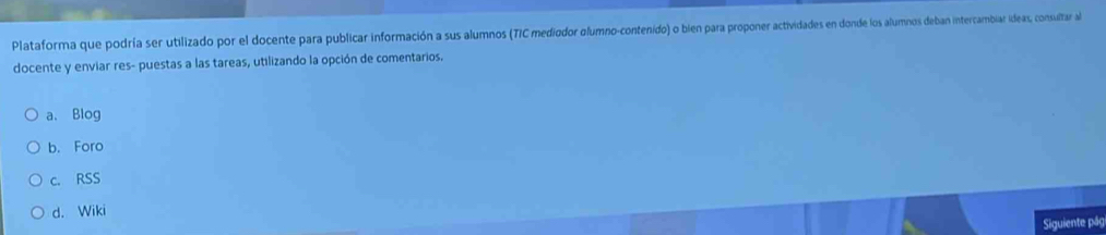 Plataforma que podría ser utilizado por el docente para publicar información a sus alumnos (TIC mediodor glumno-contenido) o bien para proponer actividades en donde los alumnos deban intercambiar ideas, consultar al
docente y enviar res- puestas a las tareas, utilizando la opción de comentarios.
a. Blog
b. Foro
c. RSS
d. Wiki
Siguiente pág