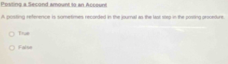 Posting a Second amount to an Accoun
A posting reference is sometimes recorded in the journal as the last step in the posting procedure.
True
False