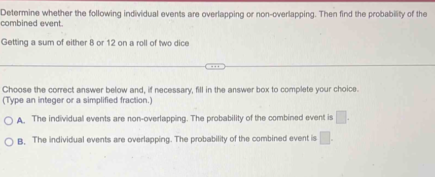 Determine whether the following individual events are overlapping or non-overlapping. Then find the probability of the
combined event.
Getting a sum of either 8 or 12 on a roll of two dice
Choose the correct answer below and, if necessary, fill in the answer box to complete your choice.
(Type an integer or a simplified fraction.)
A. The individual events are non-overlapping. The probability of the combined event is □.
B. The individual events are overlapping. The probability of the combined event is □.