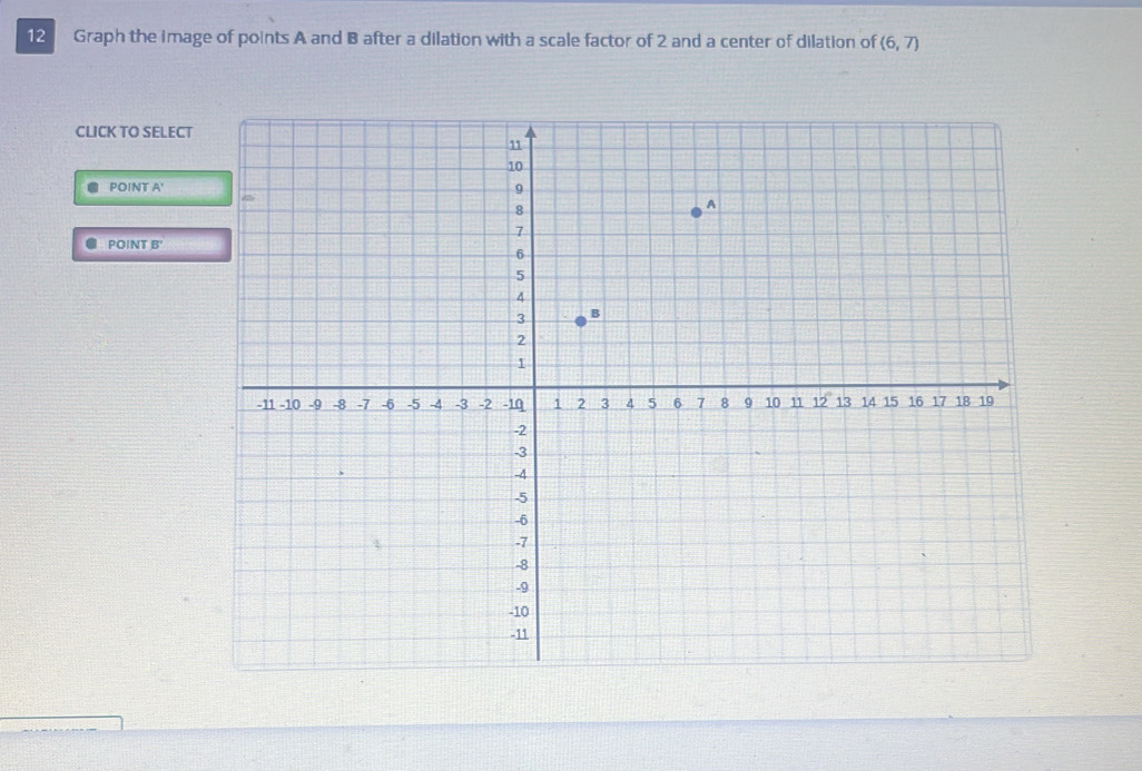 Graph the image of points A and B after a dilation with a scale factor of 2 and a center of dilation of (6,7)
CLICK TO SELECT 
POINT A ' 
● POINT B'