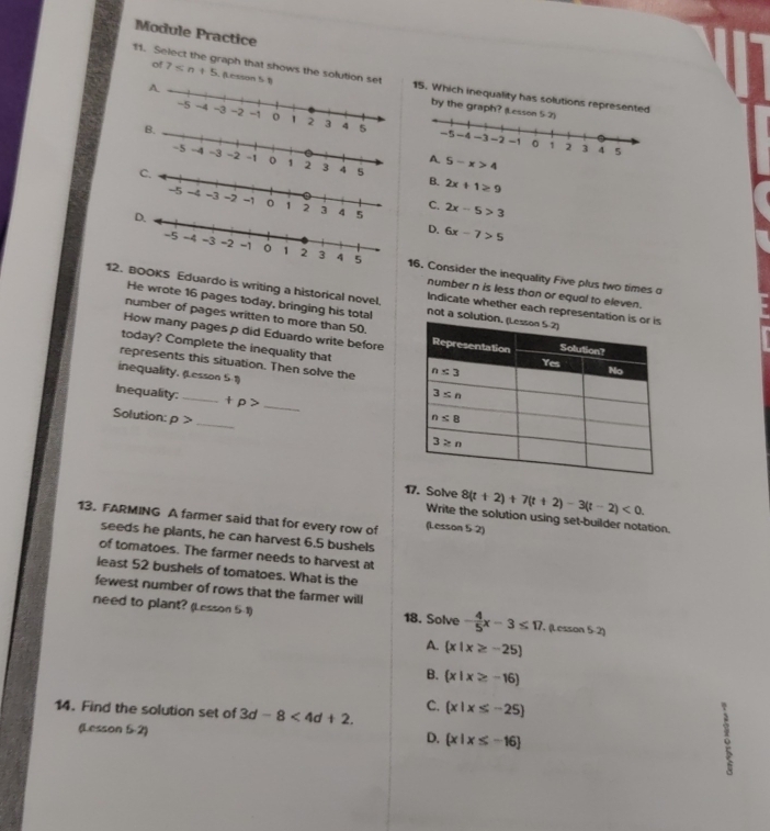 Module Practice
of 7 (Lesson 5 1
11. Select the graph that shows the solution set 15. Which inequality has solutions represented
by the graph?
5
5-x>4
B. 2x+1≥ 9
2x-5>3
C.
D. 6x-7>5
16. Consider the inequality Five plus two times o
number n is less than or equal to eleven.
12.OOKS Eduardo is writing a historical novel. not a solu
He wrote 16 pages today, bringing his total
Indicate whether each representati
number of pages written to more than 50.
How many pages p did Eduardo write before
today? Complete the inequality that
represents this situation. Then solve the 
inequality. (Lesson S-1)
Inequality: _ +p> _
Solution: rho > _
17. Solve 8(t+2)+7(t+2)-3(t-2)<0.
13. FARMING A farmer said that for every row of (Lesson 5-2)
Write the solution using set-builder notation.
seeds he plants, he can harvest 6.5 bushels
of tomatoes. The farmer needs to harvest at
least 52 bushels of tomatoes. What is the
fewest number of rows that the farmer will
need to plant? (Lesson 5:1) 18. Solve - 4/5 x-3≤ 17. (Lesson 5-2)
A.  x|x≥ -25
B.  x|x≥ -16
14. Find the solution set of 3d-8<4d+2. C.  x|x≤ -25
(Lesson 5-2)
D.  x|x≤ -16
。