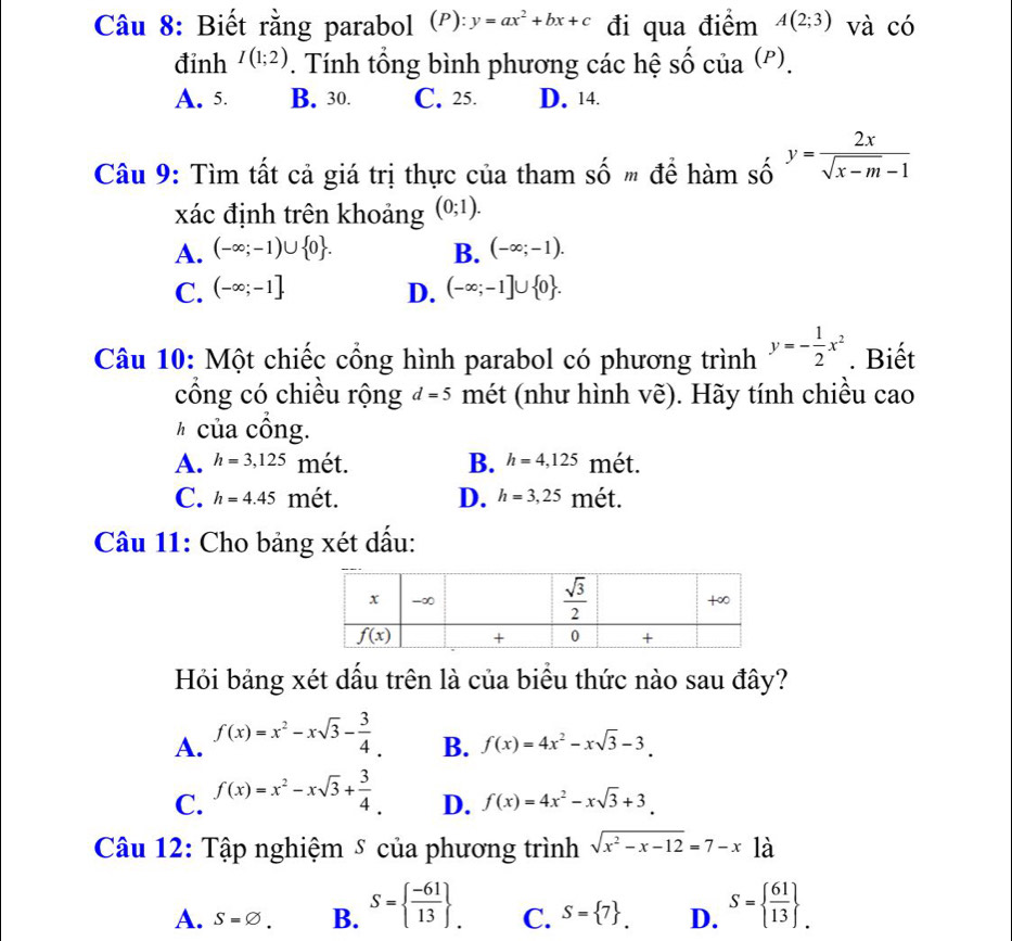 Biết rằng parabol (P): y=ax^2+bx+c đi qua điểm A(2;3) và có
đinh I(1;2). Tính tổng bình phương các hệ số của (').
A. 5. B. 30. C. 25. D. 14.
Câu 9: Tìm tất cả giá trị thực của tham shat On " để hàm số y= 2x/sqrt(x-m)-1 
xác định trên khoảng (0;1).
A. (-∈fty ;-1)∪  0 . B. (-∈fty ;-1).
C. (-∈fty ;-1] D. (-∈fty ;-1]∪  0 .
Câu 10: Một chiếc cổng hình parabol có phương trình y=- 1/2 x^2. Biết
cổng có chiều rộng d=5 mét (như hình vẽ). Hãy tính chiều cao
#  của cồng.
A. h=3,125 mét. B. h=4,125 mét.
C. h=4.45 mét. D. h=3,25 mét.
Câu 11: Cho bảng xét dấu:
Hỏi bảng xét dấu trên là của biểu thức nào sau đây?
A. f(x)=x^2-xsqrt(3)- 3/4 .
B. f(x)=4x^2-xsqrt(3)-3.
C. f(x)=x^2-xsqrt(3)+ 3/4 .
D. f(x)=4x^2-xsqrt(3)+3.
Câu 12: Tập nghiệm ⑤ của phương trình sqrt(x^2-x-12)=7-x^ là
A. S=varnothing . B. S=  (-61)/13  . C. S= 7 . D. S=  61/13  .