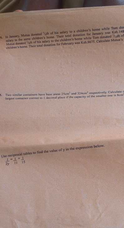 In January, Mutua donated '/ th of his salary to a children's home while Tom dor 
salary to the same children's home. Their total donation for January was Ksh.148
Mutua donated 'th of his salary to the children's home while Tom donated '/th of 
children’s home. Their total donation for February was Ksh,8675, Calculate Mutua's 
5. Two similar containers have base areas 25cm^2 and 324cm^2 respectively. Calculate t 
largest container correet to I decimal place if the capacity of the smaller one is 8cm
Use reciprocal tables to find the value of y in the expression below.
 1/2y = 1/11 + 1/15 