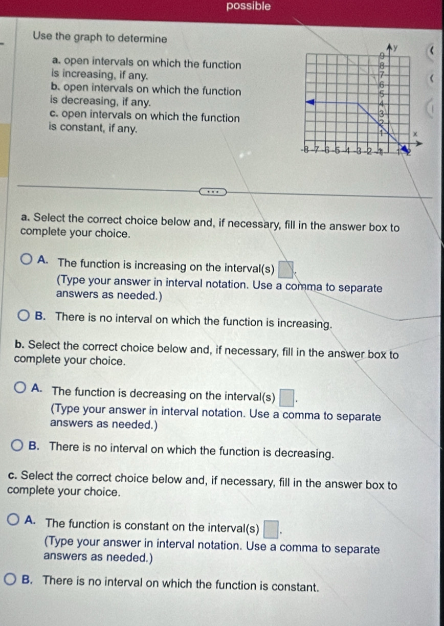 possible
Use the graph to determine
(
a. open intervals on which the function
is increasing, if any. 
b. open intervals on which the function
is decreasing, if any. 
c. open intervals on which the function
is constant, if any.
a. Select the correct choice below and, if necessary, fill in the answer box to
complete your choice.
A. The function is increasing on the interval(s)
(Type your answer in interval notation. Use a comma to separate
answers as needed.)
B. There is no interval on which the function is increasing.
b. Select the correct choice below and, if necessary, fill in the answer box to
complete your choice.
A. The function is decreasing on the interval(s) □. 
(Type your answer in interval notation. Use a comma to separate
answers as needed.)
B. There is no interval on which the function is decreasing.
c. Select the correct choice below and, if necessary, fill in the answer box to
complete your choice.
A. The function is constant on the interval(s) □. 
(Type your answer in interval notation. Use a comma to separate
answers as needed.)
B. There is no interval on which the function is constant.