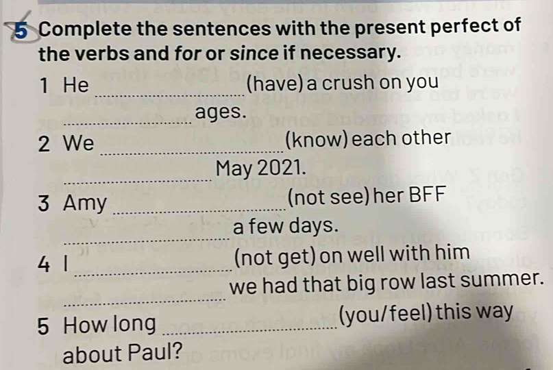 Complete the sentences with the present perfect of 
the verbs and for or since if necessary. 
_ 
1 He (have) a crush on you 
_ages. 
2 We _(know) each other 
_ 
May 2021. 
3 Amy _(not see) her BFF 
_ 
a few days. 
4 1 _(not get) on well with him 
_ 
we had that big row last summer. 
5 How long _(you/feel) this way 
about Paul?