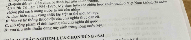 D. quân đội Sải Gòn chưa bị đánh bại trên chiên trưởng.
Câu 70: Từ năm 1954 -1975, Mỹ thực hiện các chiến lược chiến tranh ở Việt Nam không chi nhăm
chống phá cách mạng nước ta mả còn nhằm
A. thực hiện tham vọng thiết lập trật tự thế giới hai cực.
B. bảo vệ hệ thống thuộc địa của chủ nghĩa thực dân cũ.
C. mở rộng phạm vi ảnh hưởng của chủ nghĩa đế quốc.
D. xoa dịu mâu thuẫn đang này sinh trong lòng nước Mỹ.
TRÁC NGHiệM LựA chọn đúnG - SAi