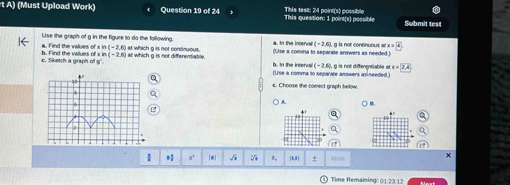 (Must Upload Work) Question 19 of 24 This test: 24 point(s) possible
This question: 1 point(s) possible Submit test
Use the graph of g in the figure to do the following. a. In the interval (-2,6) g is not continuous at x=4
a. Find the values of xin(-2,6) at which g is not continuous. (Use a comma to separate answers as needed.)
b. Find the values of xin (-2,6) at which g is not differentiable.
c. Sketch a graph of g'. b. In the interval (-2,6), g is not differentiable at x=2,4
(Use a comma to separate answers as needed.)
c. Choose the correct graph below.
A.
B.
Ay
10
-10 10
 □ /□   □  □ /□   B° |□ sqrt(□ ) sqrt[□](□ ) I. (1,8) + More
Time Remaining: 01:23:12 Novt