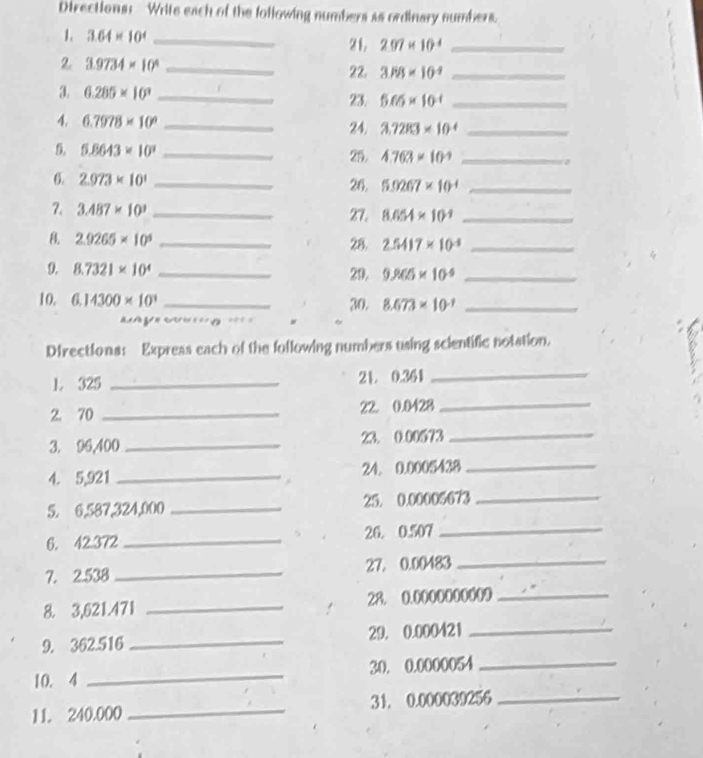 Directions: Write each of the following numbers as ordinary sumbers. 
1. 3.64* 10^4 _21. 297* 10^4 _ 
2 3.9734* 10^4 _ 
22. 3PB* 10^(-9) _ 
3. 6.285* 10^3 _23. 5.65* 10^(-1) _ 
1 6.7978* 10^9 _ 
24. 3.72R3* 10^(-4) _ 
5. 5.8643* 10^3 _25. 4.763* 10^(-9) _ 
6. 2.973* 10^1 _26. 5.9267* 10^(-4) _ 
7. 3.487* 10^3 _27. 8.654* 10^(-1) _ 
B. 2.9265* 10^4 _28. 2.5417* 10^(-5) _ 
9. 8.7321* 10^4 _29. 9.965* 10^(-6) _ 
10. 6,14300* 10^3 _30. 8.673* 10^(-1) _ 
y g == 
Directions: Expreas each of the following numbers using scientific notation. 
1. 325 _21. 0.361
_ 
2. 70 _22. 0.0428 _ 
_ 
3. 96,400 _ 23. 0.00573 _ 
4. 5,921 _24. 0.0005438
5. 6,587,324,000 _25. 0.00005673 _ 
6. 42.372 _26. 0.507
_ 
7. 2.538 _ 27. 0.00483 _ 
8. 3,621.471 _28. 0.0000000009 _ 
9. 362.516 _29. 0.000421 _ 
10. 4 _30. 0.0000054 _ 
11. 240.000 _ 31. 0.000039256 _