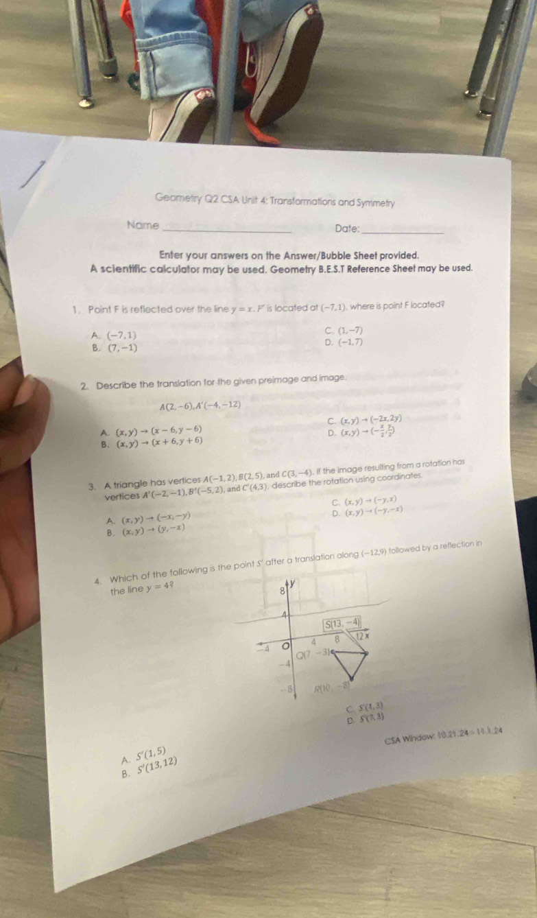 Geometry Q2 CSA Unit 4; Transformations and Symmetry
Name _Date:_
Enter your answers on the Answer/Bubble Sheet provided.
A scientific calculator may be used. Geometry B.E.S.T Reference Sheet may be used.
1. Point F is reflected over the line y=x.F' is located at (-7,1) , where is point F located?
A. (-7,1)
C. (1,-7)
B. (7,-1)
D. (-1,7)
2. Describe the translation for the given preimage and image.
A(2,-6),A'(-4,-12)
C. (x,y)to (-2x,2y)
A. (x,y)to (x-6,y-6) (x,y)to (- x/2 , y/2 )
D.
B、 (x,y)to (x+6,y+6)
3. A triangle has vertices A(-1,2),B(2,5), and C(3,-4). If the image resulting from a rotation has
vertices A'(-2,-1),B'(-5,2),andC'(4,3) , describe the rotation using coordinates.
C. (x,y)to (-y,x)
A. (x,y)to (-x,-y)
D. (x,y)to (-y,-x)
B. (x,y)to (y,-x)
4. Which of the following is the pont S' after a translation along (-12,9) followed by a reflection in
the line y=4?
C S(4,3)
D. S'(7,3)
CSA Window: 10.21.24=14.1.24
A. S'(1,5)
B. S'(13,12)