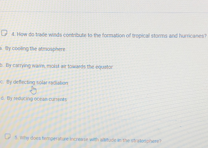 How do trade winds contribute to the formation of tropical storms and hurricanes?
a. By cooling the atmosphere
b. By carrying warm, moist air towards the equator
c. By deflecting solar radiation
d. By reducing ocean currents
5. Why does temperature increase with altitude in the stratosphere?