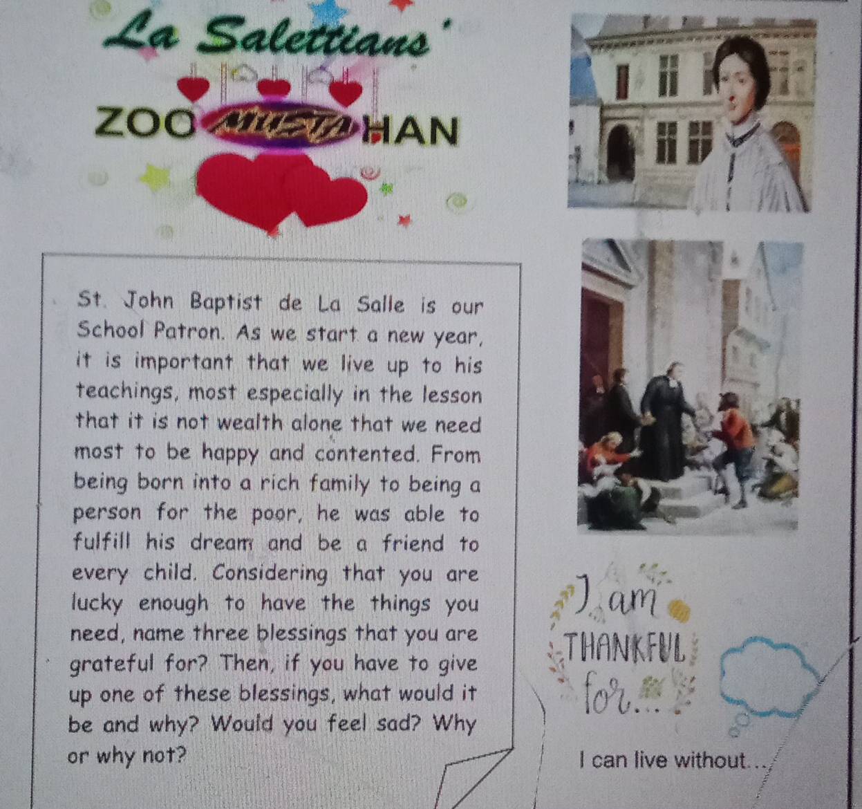 La Salettians 
ZOO S HAN 
St. John Baptist de La Salle is our 
School Patron. As we start a new year, 
it is important that we live up to his 
teachings, most especially in the lesson 
that it is not wealth alone that we need 
most to be happy and contented. From 
being born into a rich family to being a 
person for the poor, he was able to 
fulfill his dream and be a friend to 
every child. Considering that you are 
lucky enough to have the things you am 
need, name three blessings that you are 
grateful for? Then, if you have to give 
THANKFUL 
up one of these blessings, what would it 
be and why? Would you feel sad? Why 
or why not? I can live without...