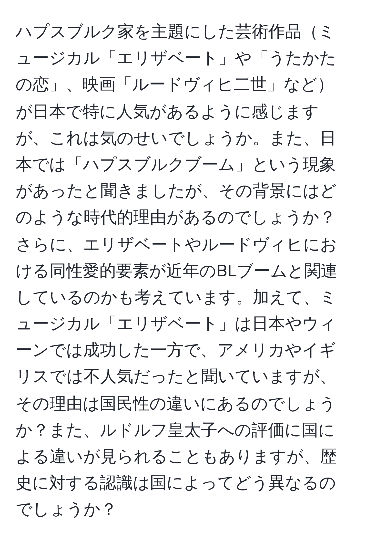 ハプスブルク家を主題にした芸術作品ミュージカル「エリザベート」や「うたかたの恋」、映画「ルードヴィヒ二世」などが日本で特に人気があるように感じますが、これは気のせいでしょうか。また、日本では「ハプスブルクブーム」という現象があったと聞きましたが、その背景にはどのような時代的理由があるのでしょうか？さらに、エリザベートやルードヴィヒにおける同性愛的要素が近年のBLブームと関連しているのかも考えています。加えて、ミュージカル「エリザベート」は日本やウィーンでは成功した一方で、アメリカやイギリスでは不人気だったと聞いていますが、その理由は国民性の違いにあるのでしょうか？また、ルドルフ皇太子への評価に国による違いが見られることもありますが、歴史に対する認識は国によってどう異なるのでしょうか？