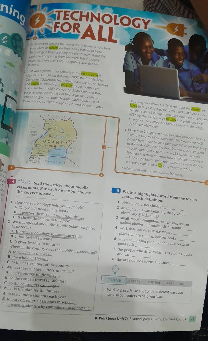 ning
TECHNOLOGY
FOR ALL
a
In classrooms around the world, many students now have
computers or tablets on their desks instead of books.
Technology is helping young people to learn about the
world, and prepaning them for work. But in poorer
countries, there aren't any computers available for
students
1 That was a problem for schools in the countryside in
Uganda, in East Africa. But since 2007, the Mobile Solar
Computer Classroom has helped many classes of children
and aduits at schools and libraries to use computers.
There are two mobile computer classrooms, and they
travel all over the country in two large cars, going to
schools to give computer lessons. Later today, one of
them is going to visit a village in the west of the c
It's a long way down a difficult road, but the drivers are
ucy because it isn't going to rain, and that helps. In the
car; there are 15 laptop computers, desks and chairs, two
ICT* teachers and a large battery.This produces solar
energy for the computers, because many of the villages
don't have electricity.
] More than 200 people a day can have computer lessons
from the two mobile classrooms. This means over 5,000
people have these lessons each year! What are they going
to do next? Well, over the next few years, they are going
to build computer classrooms in 55 Ugandan schools.
Teachers and students know how important computers
will be in the future and these classrooms will really help
n
students prepare for a job in tomorrow's world
aliar
Information and Communications Technology
o sc
er classrooms. For each question, choose
studes 4 2.16 Read the article about mobile 5 Write a highlighted word from the text to
ader the correct answer.
t
match each definition.
0 1 How does technology help young people?
1 older people, not children
A They don't need to buy books.
2 an object in a car, radio, etc. that gives it
electricity
C It shows them how to find jobs.
B It teaches them about important things. mobile phones but smaller than laptops
3 small, mobile computers that are bigger than
2 What is special about the Mobile Solar Computer 4 work that you do to make money_
Classroom? 5 places where you can borrow books
A It brings technology to the countryside. 6 when something good happens as a result of
B It has two classrooms. good luck
C It gives lessons in libraries. 7 the people who drive vehicles like trains, buses
3 Where in the country does the mobile classroom go? and cars_
_
A to villages in the west 8 the area outside towns and cities
B the whole of Uganda 
C to the eastern part of the country
4 Why is there a large battery in the car?
A to give energy to the villages THINK RESEARCH | CULTURE | LEARN | ME
B so the car can travel far and fast
C so the computers can work Work in pairs. Make a list of the different ways you
What is the plan for the future? can use computers to help you learn.
A to teach more students each year
B to put computer classrooms in schools
C to teach students why computers are important
Workbook Unit 7: Reading, pages 52-53, exercises 1, 2, 3, 4 71