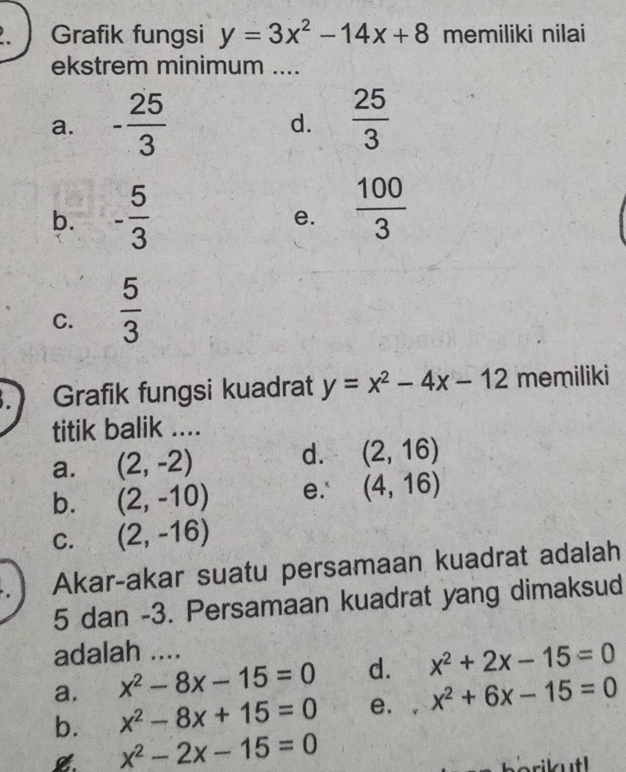 Grafik fungsi y=3x^2-14x+8 memiliki nilai
ekstrem minimum ....
a. - 25/3 
d.  25/3 
b. - 5/3   100/3 
e.
C.  5/3 
Grafik fungsi kuadrat y=x^2-4x-12 memiliki
titik balik ....
d.
a. (2,-2) (2,16)
b. (2,-10)
e.' (4,16)
C. (2,-16)
Akar-akar suatu persamaan kuadrat adalah
5 dan -3. Persamaan kuadrat yang dimaksud
adalah ....
a. x^2-8x-15=0 d. x^2+2x-15=0
b. x^2-8x+15=0 e. . x^2+6x-15=0
x^2-2x-15=0
berikutl