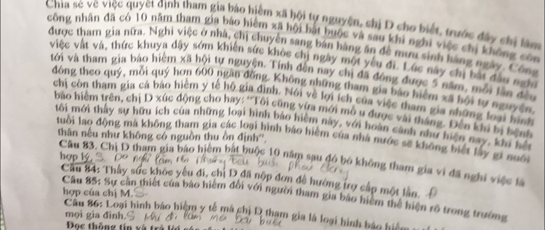 Chia sẻ về việc quyết định tham gia báo hiểm xã hội tự nguyện, chị D cho biết, trước đây chị làm
công nhân đã có 10 năm tham gia báo hiểm xã hội bắt huộc và sau khi nghi việc chị không côn
được tham gia nữa. Nghi việc ở nhà, chị chuyển sang bán hàng ăn đề mưu sinh hàng ngày. Công
việc vật và, thức khuya dậy sớm khiến sức khòc chị ngày một yêu đi. Lúc này chị bắt đầo nghĩ
với và tham gia báo hiểm xã hội tự nguyện. Tính đến nay chị đã đóng được 5 năm, mỗi lần đều
đóng theo quý, mỗi quý hơn 600 ngân đồng. Không những tham gia báo hiệm xã hội tự nguyên,
chi còn tham gia cả báo hiểm y tế hộ gia đình. Nói về lợi ích của việc tham gia những loại hình
bảo hiểm trên, chị D xúc động cho hay: ''Tôi cũng vừa mới mỗ u được vài tháng. Đến khi bị bệnh
tôi mới thấy sự hữu ích của những loại hình báo hiệm này, với hoàn cảnh như hiện nay, khi hết
thân nếu như không có nguồn thu ồn định'',
luổi lao động mã không tham gia các loại hình báo hiểm của nhà nước sẽ không biết lây gi nuôi
hợp lý
Câu 83. Chị D tham gia bảo hiểm bắt buộc 10 năm sau đó bộ không tham gia vi đã nghi việc là
Cầu 84: Thấy sức khóc yêu đi, chỉ D đã nộp đơn đễ hường trợ cấp một lần.
hợp của chị M.
Câu 85: Sự cần thiết của báo hiểm đối với người tham gia bảo hiệm thể hiện rõ trong trường
Câu 86: Loại hình báo hiệm y tế mà ghi D tham gia là loại hình báo hiệm 
mọi gia đình.
Đọc thông tín và trả