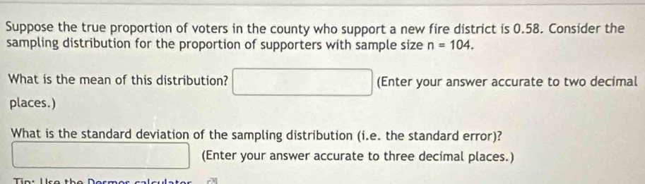 Suppose the true proportion of voters in the county who support a new fire district is 0.58. Consider the 
sampling distribution for the proportion of supporters with sample size n=104. 
What is the mean of this distribution? □ (Enter your answer accurate to two decimal 
places.) 
What is the standard deviation of the sampling distribution (i.e. the standard error)? 
□ (Enter your answer accurate to three decimal places.)