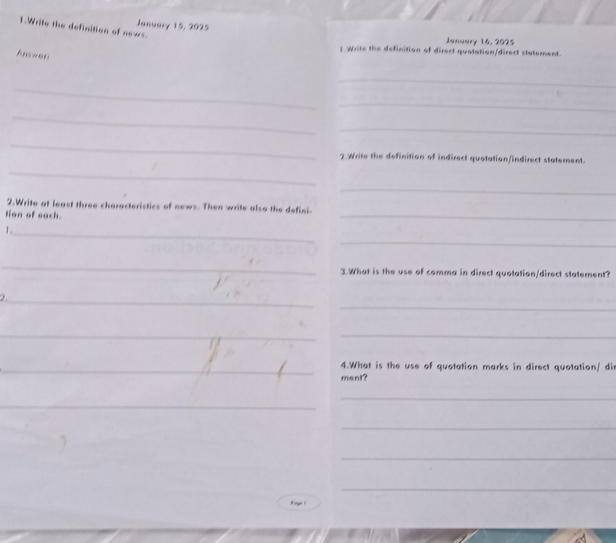 January 15, 2025 
1.Write the definition of news. 
January 16, 2025 
Answer 
t Write the definition of direct quotation/direct statement. 
_ 
_ 
_ 
_ 
_ 
_ 
2.Write the definition of indirect quotation/indirect statement. 
_ 
_ 
_ 
2.Write at least three characteristics of news. Then write also the defini- 
tion of oach. 
_ 
1 . 
_ 
_ 
3.What is the use of comma in direct quotation/direct statement? 
_ 
2._ 
__ 
_4.What is the use of quotation marks in direct quotation/ di 
ment? 
_ 
_ 
_ 
_ 
_ 
Puge 1