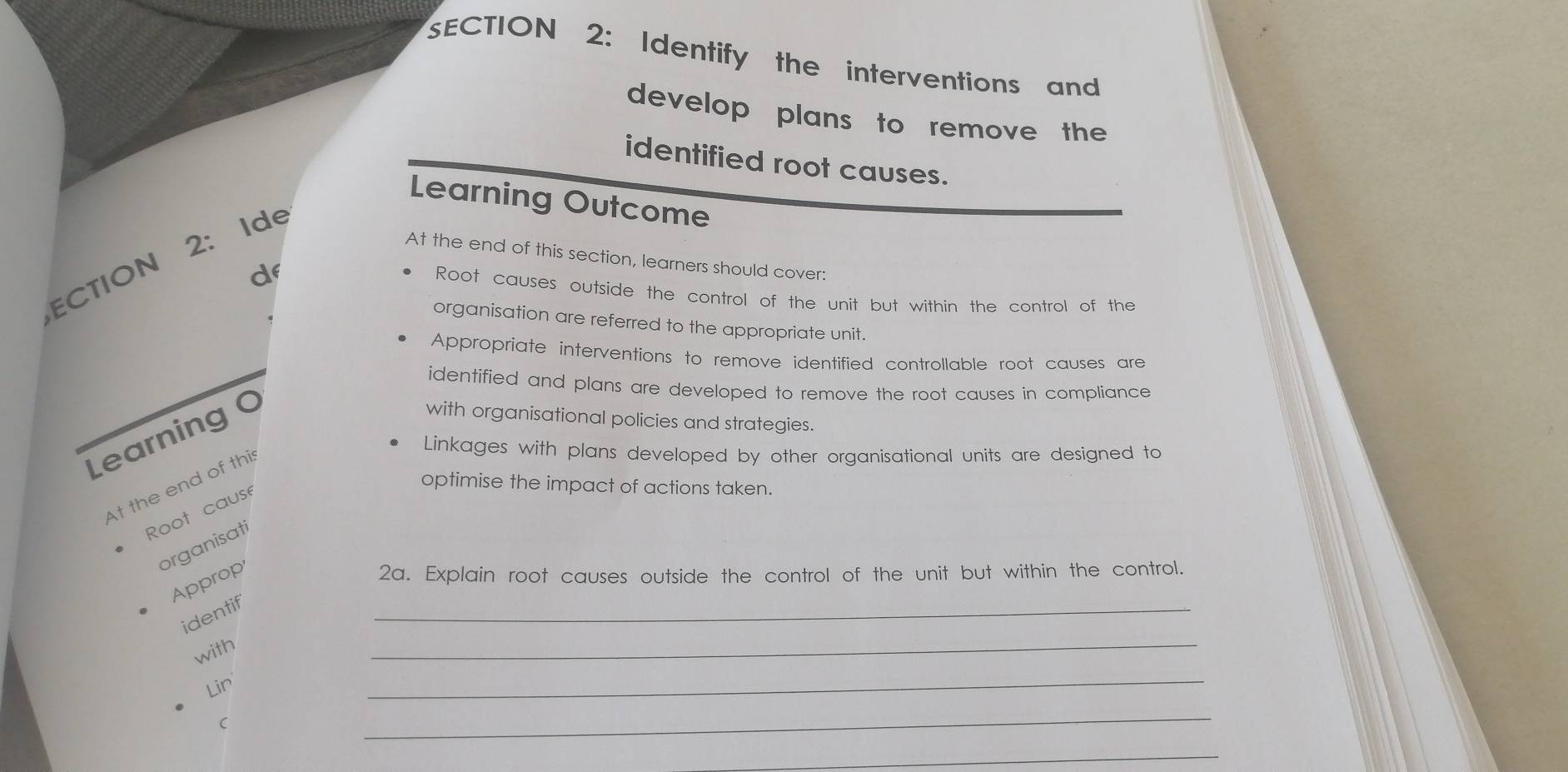 Identify the interventions and 
develop plans to remove the 
identified root causes. 
Learning Outcome 
CTION 2: Ide 
At the end of this section, learners should cover: 
d 
Root causes outside the control of the unit but within the control of the 
organisation are referred to the appropriate unit. 
Appropriate interventions to remove identified controllable root causes are 
identified and plans are developed to remove the root causes in compliance 
Learning 0 
with organisational policies and strategies. 
Linkages with plans developed by other organisational units are designed to 
At the end of thi 
Root cause 
optimise the impact of actions taken. 
organisati 
Approp 
2a. Explain root causes outside the control of the unit but within the control. 
_ 
identif 
_ 
with 
Lin 
_ 
C 
_ 
_