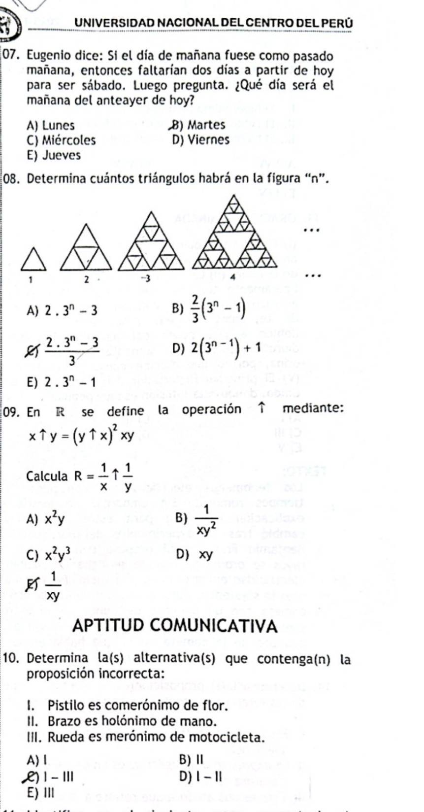 UNIVERSIDAD NACIONAL DEL CENTRO DEL PERÚ
07. Eugenio dice: Si el día de mañana fuese como pasado
mañana, entonces faltarían dos días a partir de hoy
para ser sábado. Luego pregunta. ¿Qué día será el
mañana del anteayer de hoy?
A) Lunes B) Martes
C) Miércoles D) Viernes
E) Jueves
08. Determina cuántos triángulos habrá en la figura “ n ”.
...
1 …
A) 2.3^n-3 B)  2/3 (3^n-1)
 (2.3^n-3)/3 
D) 2(3^(n-1))+1
E) 2.3^n-1
09. En R se define la operación ↑ mediante:
xuparrow y=(yuparrow x)^2xy
Calcula R= 1/x   1/y 
A) x^2y B)  1/xy^2 
C) x^2y^3 D xy
 1/xy 
APTITUD COMUNICATIVA
10. Determina la(s) alternativa(s) que contenga(n) la
proposición incorrecta:
I. Pistilo es comerónimo de flor.
II. Brazo es holónimo de mano.
III. Rueda es merónimo de motocicleta.
A) l B)Ⅱ
L) 1 -ⅢII D) |-1|
E) Ⅲ