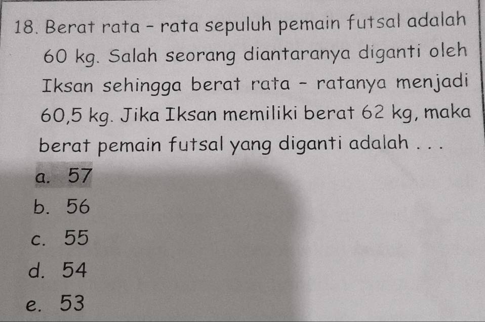 Berat rata - rata sepuluh pemain futsal adalah
60 kg. Salah seorang diantaranya diganti oleh
Iksan sehingga berat rata - ratanya menjadi
60,5 kg. Jika Iksan memiliki berat 62 kg, maka
berat pemain futsal yang diganti adalah . . .
a. 57
b. 56
c. 55
d. 54
e. 53