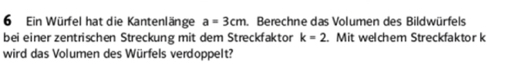 Ein Würfel hat die Kantenlänge a=3cm. Berechne das Volumen des Bildwürfels 
bei einer zentrischen Streckung mit dem Streckfaktor k=2 Mit welchem Streckfaktor k 
wird das Volumen des Würfels verdoppelt?