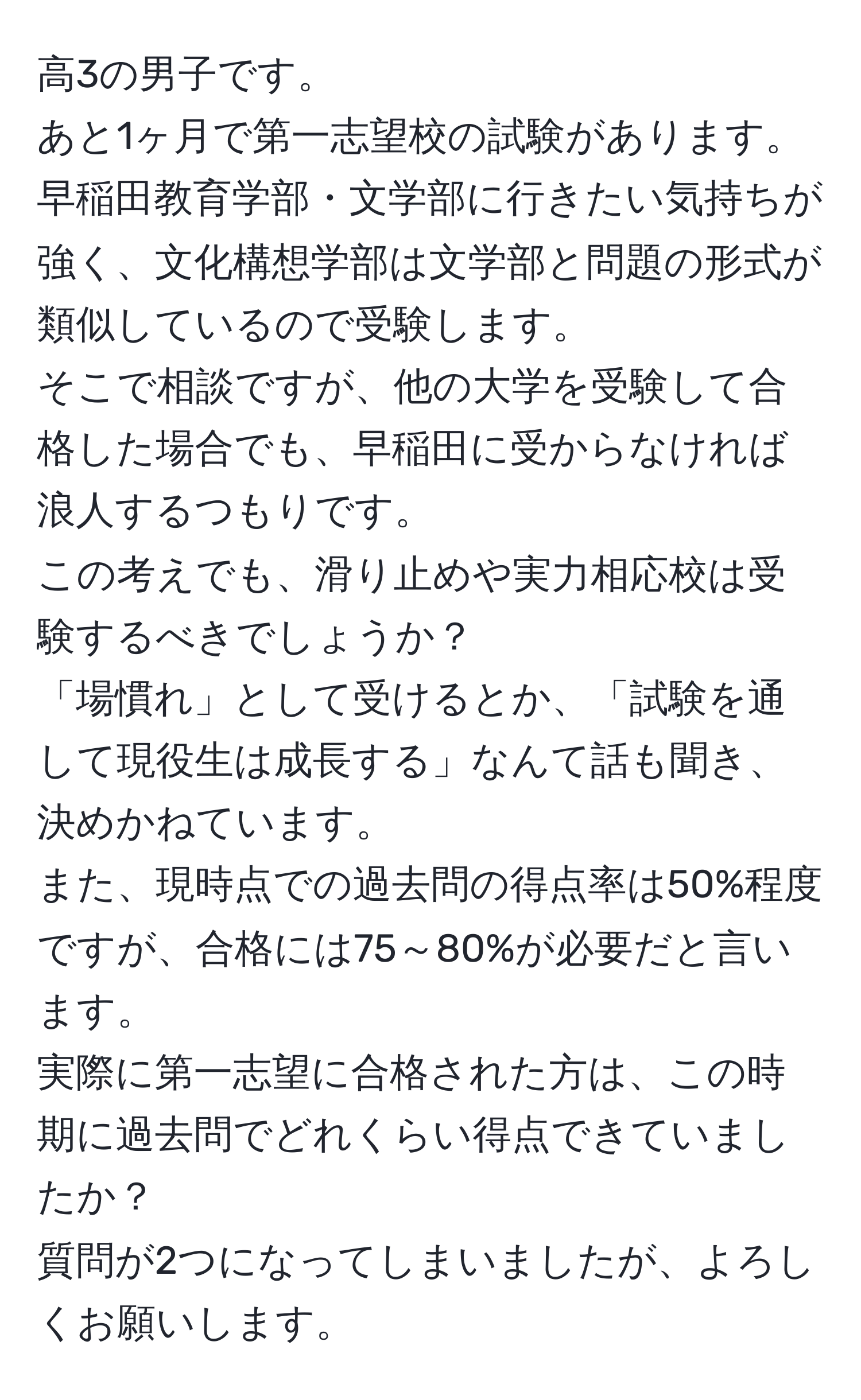 高3の男子です。  
あと1ヶ月で第一志望校の試験があります。  
早稲田教育学部・文学部に行きたい気持ちが強く、文化構想学部は文学部と問題の形式が類似しているので受験します。  
そこで相談ですが、他の大学を受験して合格した場合でも、早稲田に受からなければ浪人するつもりです。  
この考えでも、滑り止めや実力相応校は受験するべきでしょうか？  
「場慣れ」として受けるとか、「試験を通して現役生は成長する」なんて話も聞き、決めかねています。  
また、現時点での過去問の得点率は50%程度ですが、合格には75～80%が必要だと言います。  
実際に第一志望に合格された方は、この時期に過去問でどれくらい得点できていましたか？  
質問が2つになってしまいましたが、よろしくお願いします。