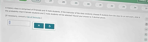 Ustna 
27 28 29 30 31 32 33 
34 35 
A history class is comprised of 8 female and 4 male students. If the instructor of the class randomly chooses B students from the class for an oral exam, what is 
the probability that 6 female students and 2 male students will be selected? Round your answer to 3 decimal places. 
(If necessary, consult a list of formulas.) 
? 
m 
× 
0 
.