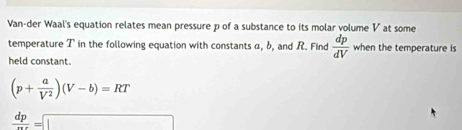 Van-der Waal's equation relates mean pressure p of a substance to its molar volume V at some 
temperature T in the following equation with constants a, b, and R. Find  dp/dV  when the temperature is 
held constant.
(p+ a/V^2 )(V-b)=RT
 dp/xr =□