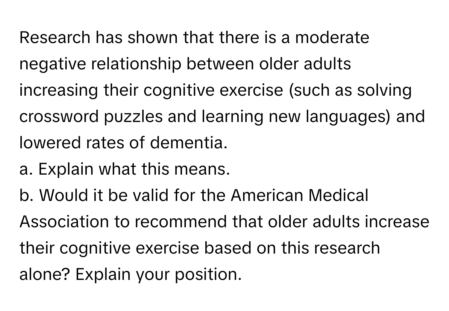 Research has shown that there is a moderate negative relationship between older adults increasing their cognitive exercise (such as solving crossword puzzles and learning new languages) and lowered rates of dementia.

a. Explain what this means.
b. Would it be valid for the American Medical Association to recommend that older adults increase their cognitive exercise based on this research alone? Explain your position.