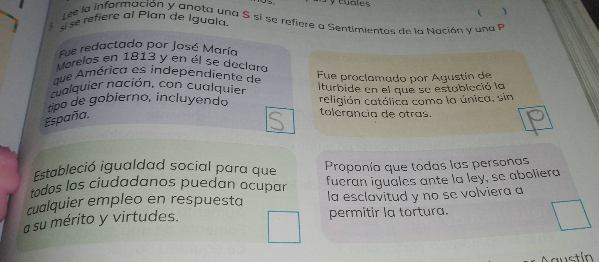 cuáles 
 ) 
Lee la información y anota una S si se refiere a Sentimientos de la Nación y una P 
si se refiere al Plan de Iguala. 
Fue redactado por José María 
Morelos en 1813 y en él se declara 
que América es independiente de 
Fue proclamado por Agustín de 
cualquier nación, con cualquier 
Iturbide en el que se estableció la 
tipo de gobierno, incluyendo religión católica como la única, sin 
España. 
tolerancia de otras. 
Estableció igualdad social para que 
Proponía que todas las personas 
todos los ciudadanos puedan ocupar 
fueran iguales ante la ley, se aboliera 
cualquier empleo en respuesta 
la esclavitud y no se volviera a 
a su mérito y virtudes. 
permitir la tortura. 
mustín