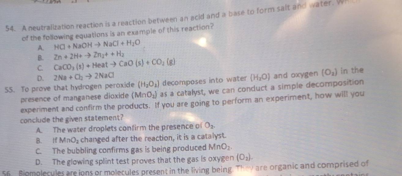 A neutralization reaction is a reaction between an acid and a base to form salt and water. wh
of the following equations is an example of this reaction?
A. HCl+NaOHto NaCl+H_2O
B. Zn+2H+to Zn_2++H_2
C. CaCO_3(s)+Heatto CaO(s)+CO_2(g)
D. 2Na+Cl_2to 2NaCl (H_2O) and oxygen (O_2) in the
(H_2O_2) decomposes into water
55. To prove that hydrogen peroxide as a catalyst, we can conduct a simple decomposition
presence of manganese dioxide (MnO_2)
experiment and confirm the products. If you are going to perform an experiment, how will you
conclude the given statement?
A. The water droplets confirm the presence of O_2.
B. If MnO_2 changed after the reaction, it is a catalyst.
C. The bubbling confirms gas is being produced MnO_2
D. The glowing splint test proves that the gas is oxygen (O_2). 
56. Biomolecules are ions or molecules present in the living being. They are organic and comprised of