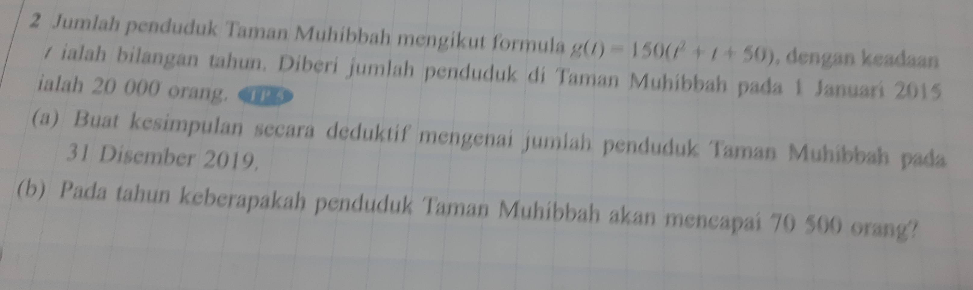 Jumlah penduduk Taman Muhibbah mengikut formula g(t)=150(t^2+t+50) , dengan keadaan
v ialah bilangan tahun. Diberi jumlah penduduk di Taman Muhibbah pada 1 Januari 2015
ialah 20 000 orang. TP3 
(a) Buat kesimpulan secara deduktif mengenai jumlah penduduk Taman Muhíbbah pada 
31 Disember 2019. 
(b) Pada tahun keberapakah penduduk Taman Muhibbah akan mencapai 70 500 orang?