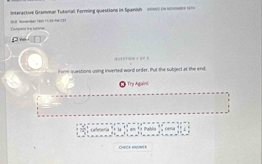 Interactive Grammar Tutorial: Forming questions in Spanish viewed oN NOVEMBER 16TH 
DUE November 16th 11:59 PM CST 
Complete the tutorial 
Videa 
QUESTION 1 OF 3 
Form questions using inverted word order. Put the subject at the end. 
× Try Again! 
cafetería la en Pablo cena 
CHECK ANSWER