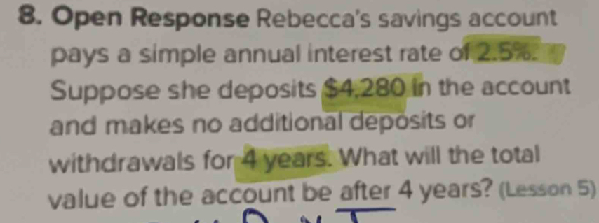 Open Response Rebecca's savings account 
pays a simple annual interest rate of 2.5%. 
Suppose she deposits $4,280 in the account 
and makes no additional deposits or 
withdrawals for 4 years. What will the total 
value of the account be after 4 years? (Lesson 5)