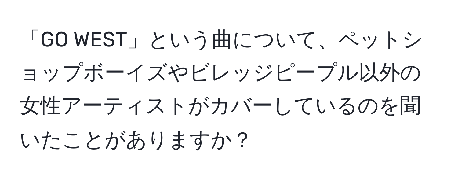 「GO WEST」という曲について、ペットショップボーイズやビレッジピープル以外の女性アーティストがカバーしているのを聞いたことがありますか？