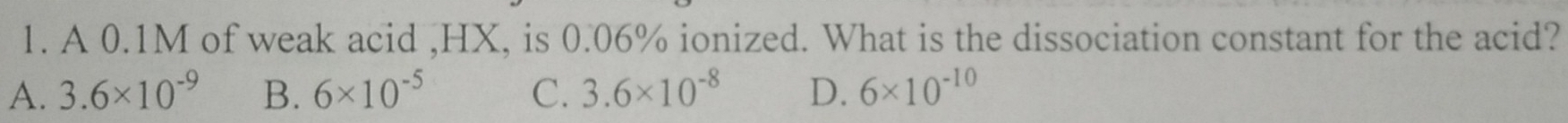 A 0.1M of weak acid , HX, is 0.06% ionized. What is the dissociation constant for the acid?
A. 3.6* 10^(-9) B. 6* 10^(-5) C. 3.6* 10^(-8) D. 6* 10^(-10)