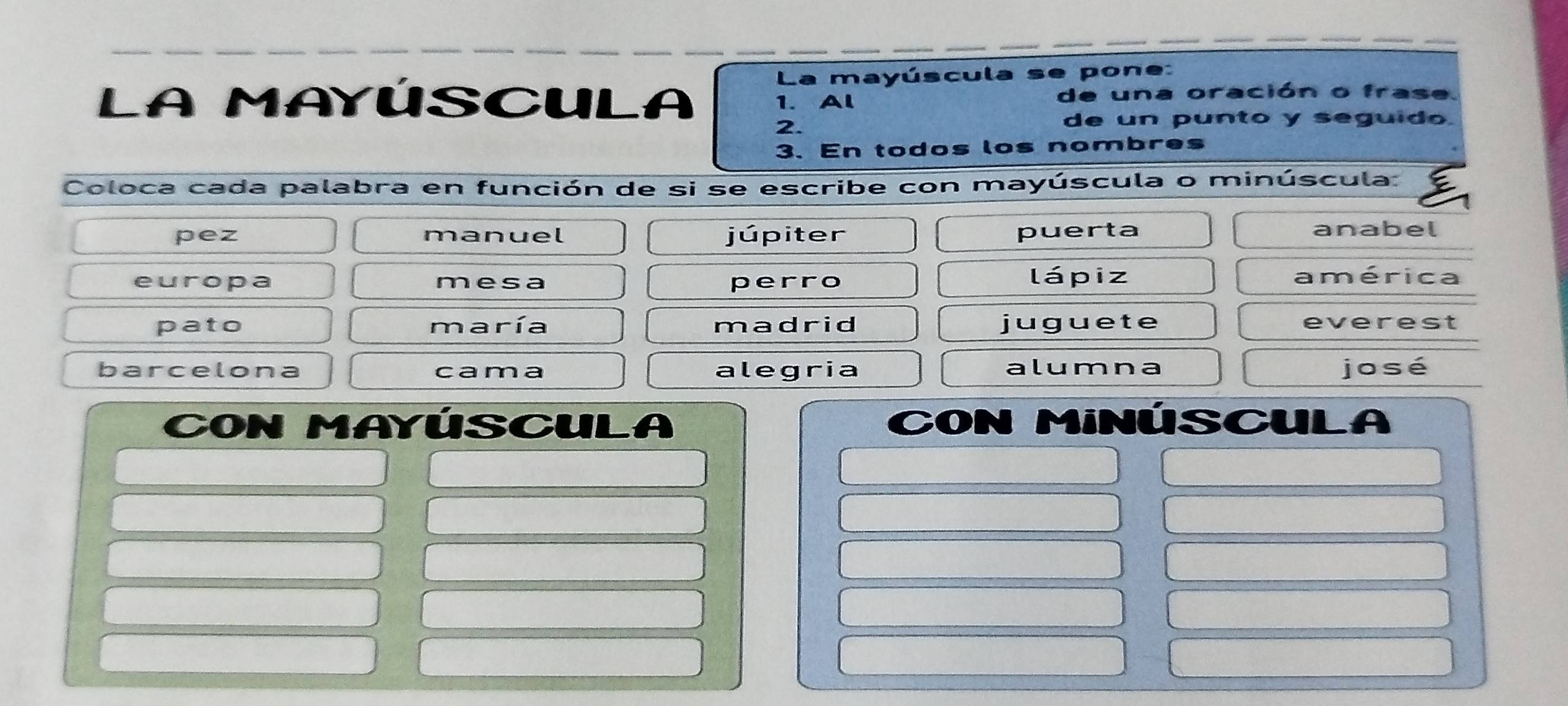 La mayúscula se pone:
LA MAYÚSCULA 1. Al de una oración o frase.
2.
de un punto y seguido.
3. En todos los nombres
Coloca cada palabra en función de si se escribe con mayúscula o minúscula:
pez manuel júpiter puerta anabel
europa mesa perro lápiz américa
pato maría madrid juguete everest
barcelona cama alegria alumna jo sé
Con mayúscula CON MiNÚSCULA