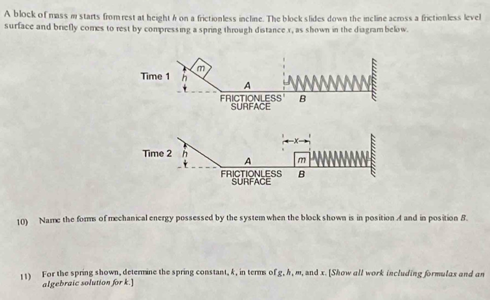 A block of mass m starts from rest at height h on a frictionless incline. The block slides down the incline across a frictionless level
surface and briefly comes to rest by compressing a spring through distance x, as shown in the diagram below.
10) Name the forms of mechanical energy possessed by the system when the block shown is in position A and in position B.
11) For the spring shown, determine the spring constant, k, in terms of g, h, m, and x. [Show all work including formulas and an
algebraic solution for k.]