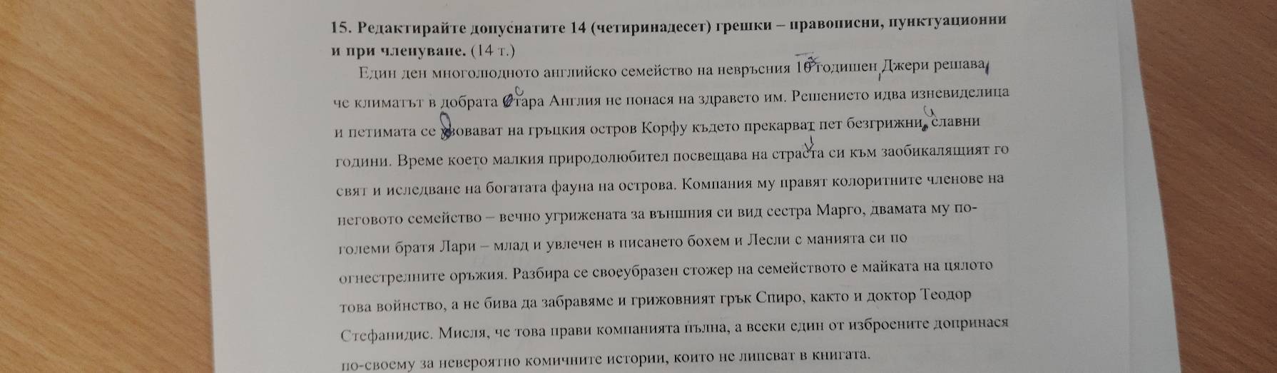 Релактирайτе донуснатите 14 четиринадесетη грешки - цравонисние пунктуационни
и при членуване. (14 т.)
Εдеиеηπдеη многолιоοдноτо английско семейсτво на неврьсηияΤθρгοдишίιенη дхери решавαа
че климаτьт вдобрата ढтара Англияне понася на здравето им. Решеението идва изневиделица
и петимата се хвовават на грьцкия остров Корфу кьлето прекарват пет безгрижни славни
години. Време коеτо малкия πрирололюобηтел лосвешава на страста си кьм заобηкаляшияτ го
свят и ислелване на богатата фауна на острова. Комлания му правят колоритните членове на
неговото семейство - вечно угрижената за вьншния си вид сестра Марго, двамата му по-
големи братя Лари - млади увлечен в писането бохеми Лесли с манията си по
огнестрелните орьжия. Ρазбира се своеубразен стожер на семейството е майката на цялоτо
Τова войнство, а не бива да забравяме игрижовният грьк Сπирое както и докτор Τеοоοαдίор
Сτефанидис. Мисля, че това црави компанияτа пьлна, а вееки едиη от изброениτе допрннася
по-своему за невероятно комичните истории, които не липсват в книгата.