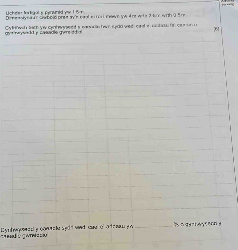 Uchder fertigol y pyramid yw 1·5m. yn unig 
Dimensiynau'r ciwboid pren sy'n cael ei roi i mewn yw 4m wrth 3·5m wrth 0·5m. 
Cyfrifwch beth yw cynhwysedd y caeadle hwn sydd wedi cael ei addasu fel canran o [6] 
gynhwysedd y caeadle gwreiddiol. 
Cynhwysedd y caeadle sydd wedi cael ei addasu yw _ % o gynhwysedd y 
caeadle gwreiddiol