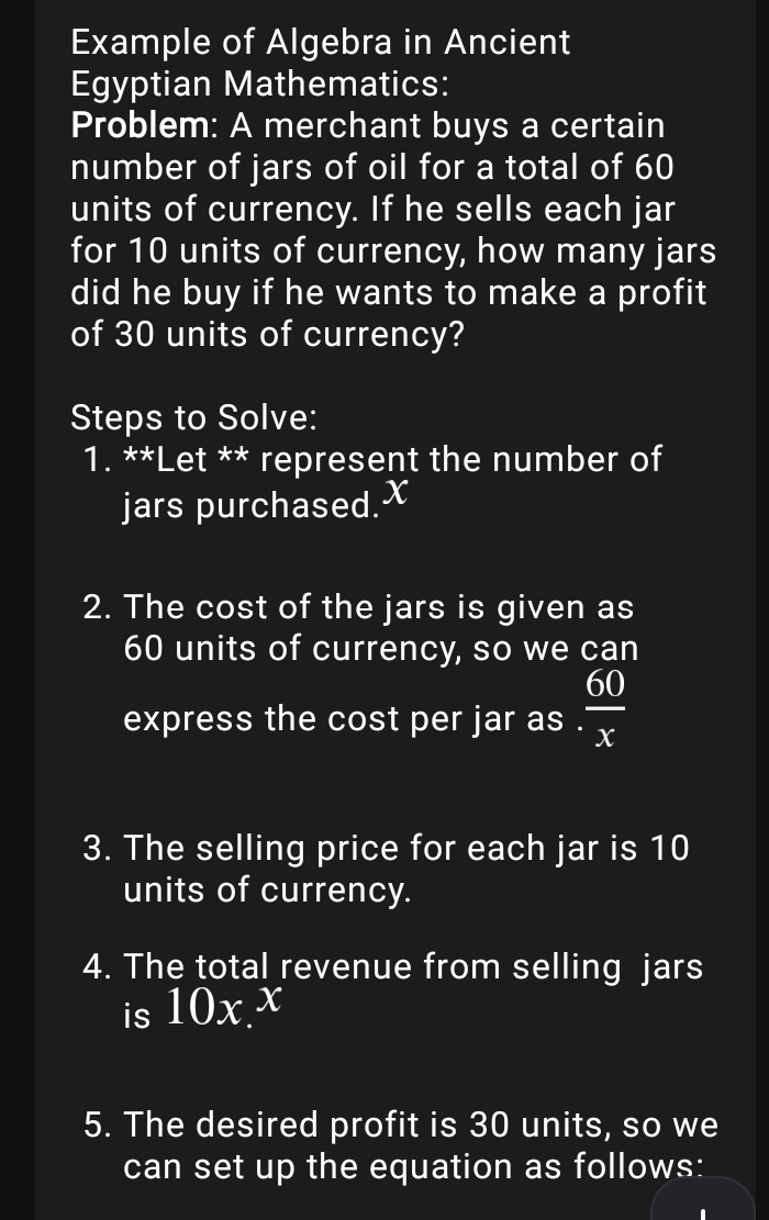 Example of Algebra in Ancient 
Egyptian Mathematics: 
Problem: A merchant buys a certain 
number of jars of oil for a total of 60
units of currency. If he sells each jar 
for 10 units of currency, how many jars 
did he buy if he wants to make a profit 
of 30 units of currency? 
Steps to Solve: 
1. **Let ** represent the number of 
jars purchased. X
2. The cost of the jars is given as
60 units of currency, so we can 
express the cost per jar as .  60/x 
3. The selling price for each jar is 10
units of currency. 
4. The total revenue from selling jars 
is 10x. x
5. The desired profit is 30 units, so we 
can set up the equation as follows: