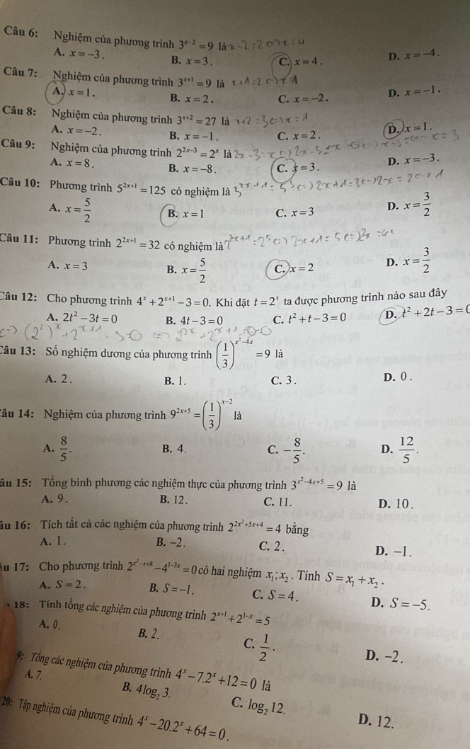 Nghiệm của phương trình 3^(x-2)=9 là
A. x=-3. B. x=3. C. x=4. D. x=-4.
Câu 7: Nghiệm của phương trình 3^(x+1)=9 là
A. x=1. B. x=2. C. x=-2. D. x=-1.
Câu 8: Nghiệm của phương trình 3^(x+2)=27 là =A D. x=1.
A. x=-2. B. x=-1. C. x=2.
Câu 9: Nghiệm của phương trình 2^(2x-3)=2^x là
A. x=8. B. x=-8. C. x=3. D. x=-3.
Câu 10: Phương trình 5^(2x+1)=125 có nghiệm là
A. x= 5/2  x= 3/2 
B. x=1 C. x=3 D.
Câu 11:  Phương trình 2^(2x+1)=32 có nghiệm là
A. x=3
B. x= 5/2  C. x=2 D. x= 3/2 
Câu 12: Cho phương trình 4^x+2^(x+1)-3=0. Khi đặt t=2^x ta được phương trình nào sau đây
A. 2t^2-3t=0 B. 4t-3=0 C. t^2+t-3=0 D. t^2+2t-3=0
Câu 13:  Số nghiệm dương của phương trình frac 12^((-4x)=9 là
A. 2 . B. 1. C. 3 . D. 0 .
Câu 14: Nghiệm của phương trình 9^2x+5)=( 1/3 )^x-2la
A.  8/5 . - 8/5 . D.  12/5 .
B. 4. C.
âu 15: Tổng bình phương các nghiệm thực của phương trình 3^(x^2)-4x+5=9 là
A. 9. B. 12 . C. 11. D. 10 .
âu 16: Tích tất cả các nghiệm của phương trình 2^(2x^2)+5x+4=4 bằng
A. 1. B. -2 . C. 2 . D. −1 .
Âu 17: Cho phương trình 2^(x^2)-x+8-4^(1-3x)=0 có hai nghiệm x_1;x_2. Tính S=x_1+x_2·
A. S=2. B. S=-1. C. S=4. D. S=-5.
18:  Tính tổng các nghiệm của phương trình 2^(x+1)+2^(1-x)=5
A. 0. B. 2 .
C.  1/2 ·
D. −2.
9:  Tổng các nghiệm của phương trình 4^x-7.2^x+12=0 là
A. 7.
B. 4log _23. C. log _212. D. 12.
20: Tập nghiệm của phương trình 4^x-20.2^x+64=0.