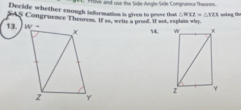 Prove and use the Side-Angle-Side Congruence Theorem. 
Decide whether enough information is given to prove that △ WXZ≌ △ YZX using th 
SAS Congruence Theorem. If so, write a proof. If not, explain why. 
13. 
14.