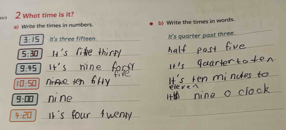 63/3 2 What time is it? 
a) Write the times in numbers. 
b) Write the times in words. 
_ 
_
3:15 It's three fifteen._ 
It's quarter past three. 
_
5:30 _
9:45 _ 
_ 1□ :5□
_
9:□ □ _ 
_ 
_ 
_ 4:2□
_