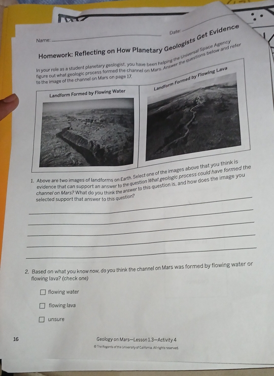 Date:
Name:
Homework: Reflecting on How Planetary Geologists Get Evidence
In vour role as a student planetary geologist, you have been helping the Universal Space Agency
fizure out what geologic process formed the chanAnswer the questions below and refe
to the image of the channel on Mars on page 17.
1. Above are two images of landforms on Earth. Select one of the images above th
evidence that can support an answer to the question What geologic process could have formed the
channel on Mars? What do you think the answer to this question is, and how does the image you
_selected support that answer to this question?
_
_
_
_
2. Based on what you know now, do you think the channel on Mars was formed by flowing water or
flowing lava? (check one)
flowing water
flowing lava
unsure
16 Geology on Mars—Lesson 1.3—Activity 4
# The Regents of the University of California. All rights reserved