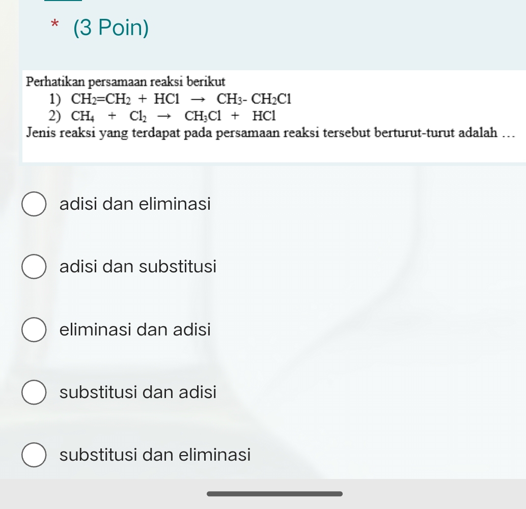 (3 Poin)
Perhatikan persamaan reaksi berikut
1) CH_2=CH_2+HClto CH_3-CH_2Cl
2) CH_4+Cl_2to CH_3Cl+HCl
Jenis reaksi yang terdapat pada persamaan reaksi tersebut berturut-turut adalah ...
adisi dan eliminasi
adisi dan substitusi
eliminasi dan adisi
substitusi dan adisi
substitusi dan eliminasi