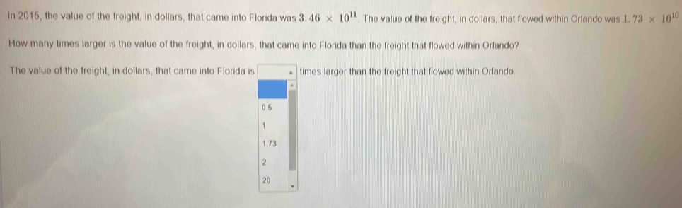 In 2015, the value of the freight, in dollars, that came into Florida was 3.46* 10^(11) The value of the freight, in dollars, that flowed within Orlando was 1.73* 10^(10)
How many times larger is the value of the freight, in dollars, that came into Florida than the freight that flowed within Orlando?
The value of the freight, in dollars, that came into Florida is times larger than the freight that flowed within Orlando.
0.5
1
1.73
2
20